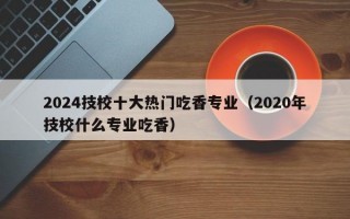 2024技校十大热门吃香专业（2020年技校什么专业吃香）