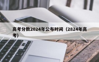 高考分数2024年公布时间（2824年高考）