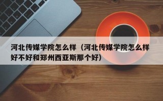 河北传媒学院怎么样（河北传媒学院怎么样 好不好和郑州西亚斯那个好）