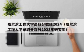 哈尔滨工程大学录取分数线2024（哈尔滨工程大学录取分数线2023年研究生）