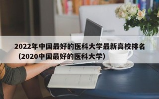 2022年中国最好的医科大学最新高校排名（2020中国最好的医科大学）