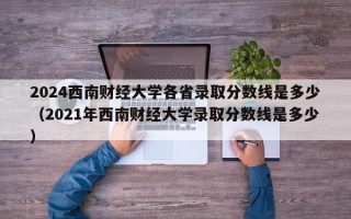 2024西南财经大学各省录取分数线是多少（2021年西南财经大学录取分数线是多少）