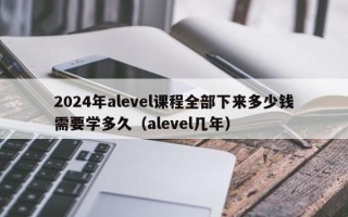 2024年alevel课程全部下来多少钱需要学多久（alevel几年）