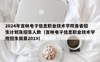 2024年吉林电子信息职业技术学院各省招生计划及招生人数（吉林电子信息职业技术学院招生简章2019）