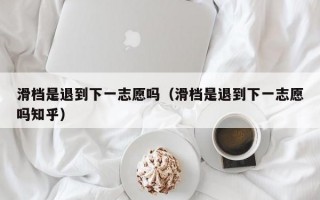 滑档是退到下一志愿吗（滑档是退到下一志愿吗知乎）