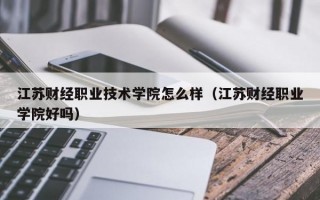 江苏财经职业技术学院怎么样（江苏财经职业学院好吗）