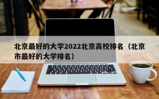 北京最好的大学2022北京高校排名（北京市最好的大学排名）