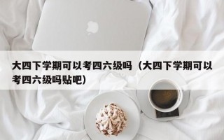 大四下学期可以考四六级吗（大四下学期可以考四六级吗贴吧）