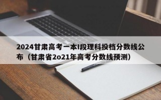 2024甘肃高考一本I段理科投档分数线公布（甘肃省2o21年高考分数线预测）