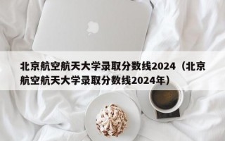 北京航空航天大学录取分数线2024（北京航空航天大学录取分数线2024年）