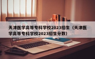 天津医学高等专科学校2023招生（天津医学高等专科学校2023招生分数）