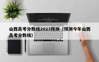 山西高考分数线2023预测（预测今年山西高考分数线）