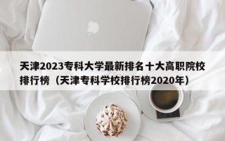 天津2023专科大学最新排名十大高职院校排行榜（天津专科学校排行榜2020年）