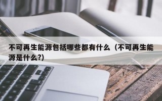 不可再生能源包括哪些都有什么（不可再生能源是什么?）