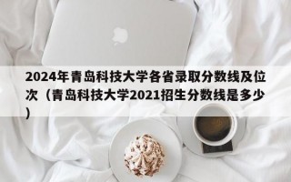 2024年青岛科技大学各省录取分数线及位次（青岛科技大学2021招生分数线是多少）