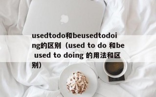 usedtodo和beusedtodoing的区别（used to do 和be used to doing 的用法和区别）