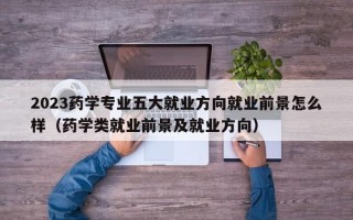 2023药学专业五大就业方向就业前景怎么样（药学类就业前景及就业方向）