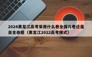 2024黑龙江高考采用什么卷全国几卷还是自主命题（黑龙江2022高考模式）