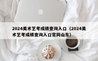 2024美术艺考成绩查询入口（2024美术艺考成绩查询入口官网山东）