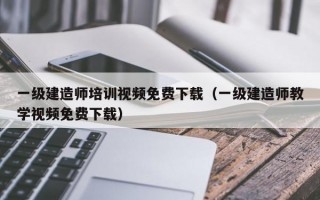 一级建造师培训视频免费下载（一级建造师教学视频免费下载）