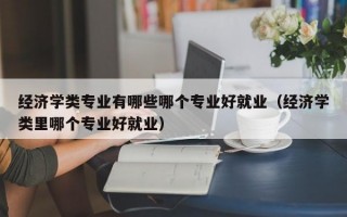 经济学类专业有哪些哪个专业好就业（经济学类里哪个专业好就业）