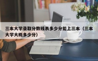 三本大学录取分数线表多少分能上三本（三本大学大概多少分）