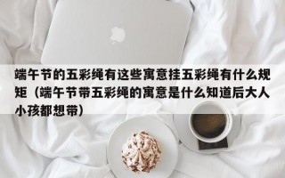 端午节的五彩绳有这些寓意挂五彩绳有什么规矩（端午节带五彩绳的寓意是什么知道后大人小孩都想带）