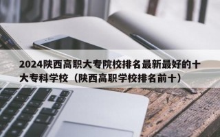 2024陕西高职大专院校排名最新最好的十大专科学校（陕西高职学校排名前十）