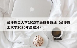 长沙理工大学2023年录取分数线（长沙理工大学2020年录取分）