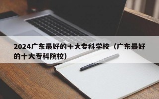 2024广东最好的十大专科学校（广东最好的十大专科院校）