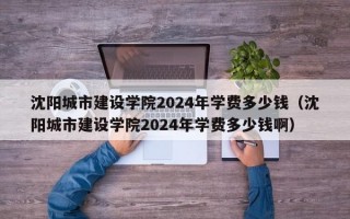 沈阳城市建设学院2024年学费多少钱（沈阳城市建设学院2024年学费多少钱啊）