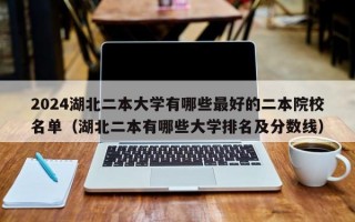 2024湖北二本大学有哪些最好的二本院校名单（湖北二本有哪些大学排名及分数线）