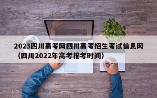 2023四川高考网四川高考招生考试信息网（四川2022年高考报考时间）