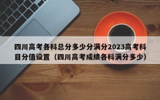 四川高考各科总分多少分满分2023高考科目分值设置（四川高考成绩各科满分多少）