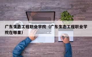 广东生态工程职业学院（广东生态工程职业学院在哪里）