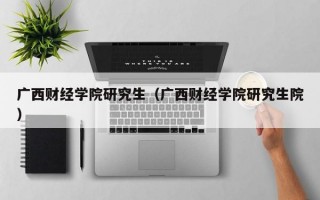 广西财经学院研究生（广西财经学院研究生院）