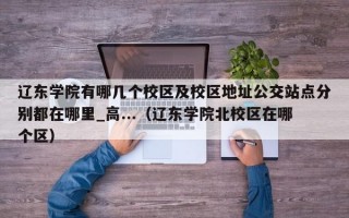 辽东学院有哪几个校区及校区地址公交站点分别都在哪里_高...（辽东学院北校区在哪个区）