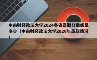 中南财经政法大学2024各省录取分数线是多少（中南财经政法大学2020年录取情况）