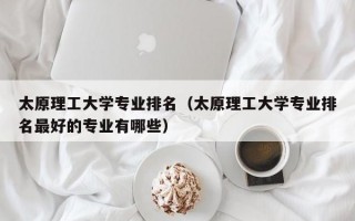 太原理工大学专业排名（太原理工大学专业排名最好的专业有哪些）