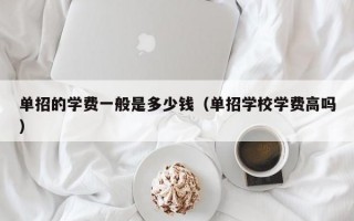 单招的学费一般是多少钱（单招学校学费高吗）