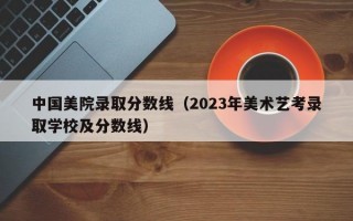 中国美院录取分数线（2023年美术艺考录取学校及分数线）