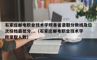 石家庄邮电职业技术学院各省录取分数线及位次投档最低分...（石家庄邮电职业技术学院录取人数）