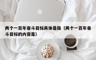 两个一百年奋斗目标具体是指（两个一百年奋斗目标的内容是）