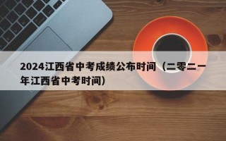 2024江西省中考成绩公布时间（二零二一年江西省中考时间）