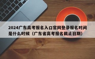 2024广东高考报名入口官网登录报名时间是什么时候（广东省高考报名截止日期）