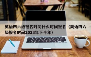 英语四六级报名时间什么时候报名（英语四六级报名时间2023年下半年）