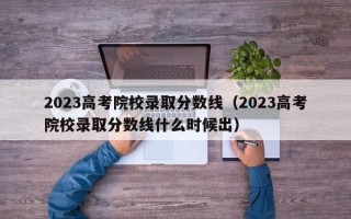 2023高考院校录取分数线（2023高考院校录取分数线什么时候出）