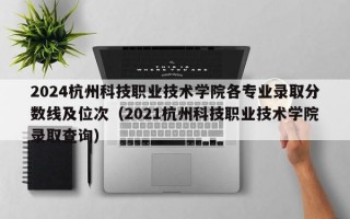 2024杭州科技职业技术学院各专业录取分数线及位次（2021杭州科技职业技术学院录取查询）