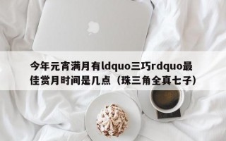 今年元宵满月有ldquo三巧rdquo最佳赏月时间是几点（珠三角全真七子）