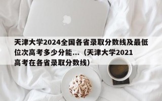 天津大学2024全国各省录取分数线及最低位次高考多少分能...（天津大学2021高考在各省录取分数线）